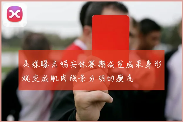 美媒曝光锡安休赛期减重成果身形蜕变成肌肉线条分明的瘦虎