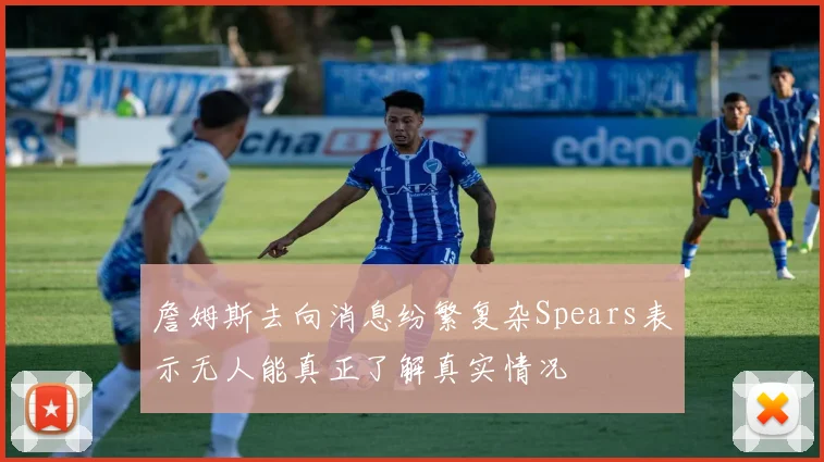 詹姆斯去向消息纷繁复杂Spears表示无人能真正了解真实情况