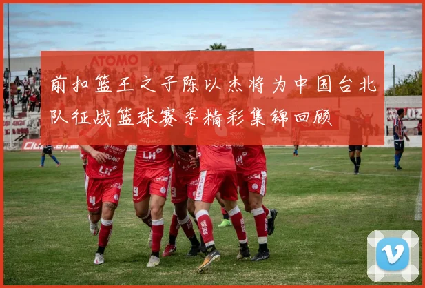 前扣篮王之子陈以杰将为中国台北队征战篮球赛季精彩集锦回顾