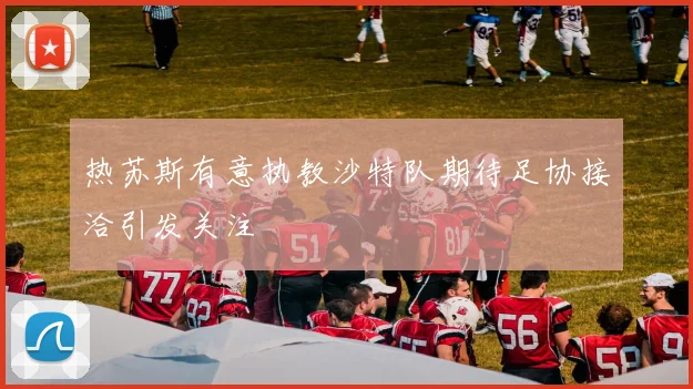 热苏斯有意执教沙特队期待足协接洽引发关注