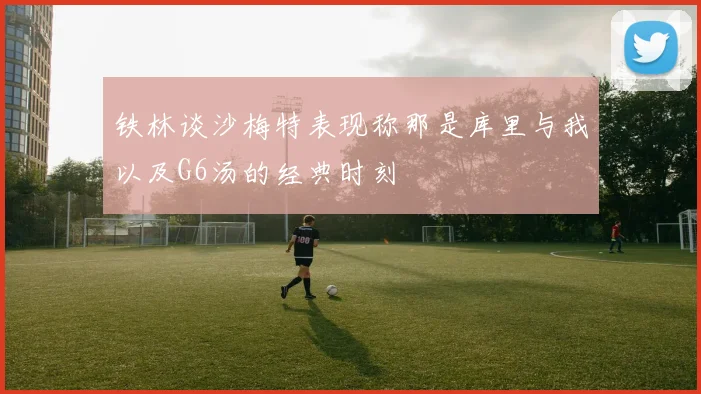 铁林谈沙梅特表现称那是库里与我以及G6汤的经典时刻