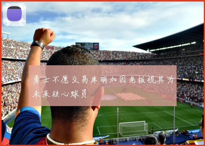 勇士不愿交易库明加因老板视其为未来核心球员
