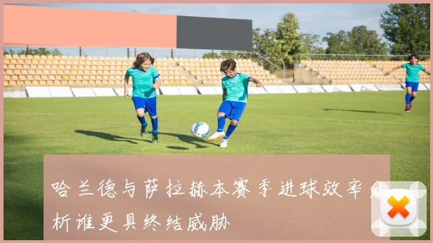 哈兰德与萨拉赫本赛季进球效率分析谁更具终结威胁