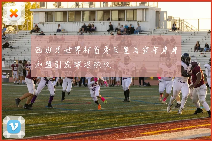 西班牙世界杯首秀日皇马宣布库库加盟引发球迷热议