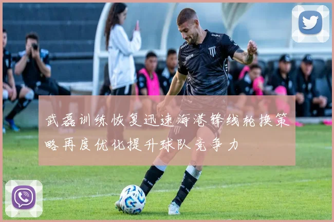 武磊训练恢复迅速海港锋线轮换策略再度优化提升球队竞争力