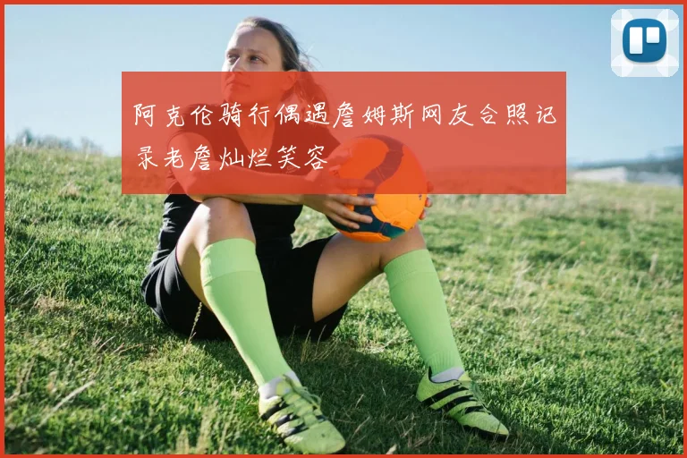 阿克伦骑行偶遇詹姆斯网友合照记录老詹灿烂笑容