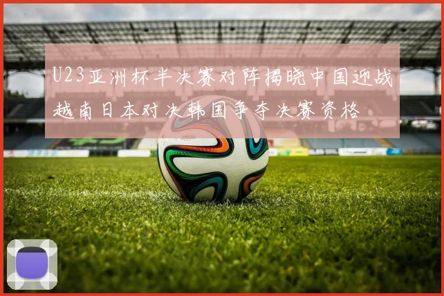 U23亚洲杯半决赛对阵揭晓中国迎战越南日本对决韩国争夺决赛资格