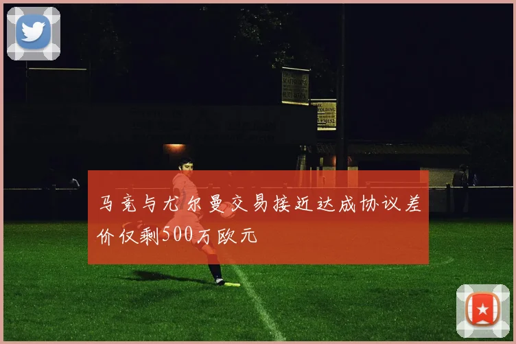 马竞与尤尔曼交易接近达成协议差价仅剩500万欧元
