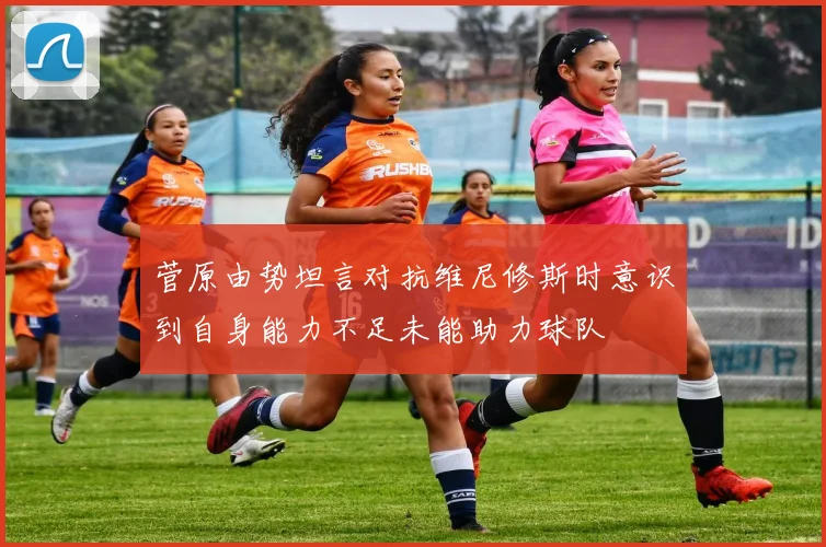 菅原由势坦言对抗维尼修斯时意识到自身能力不足未能助力球队