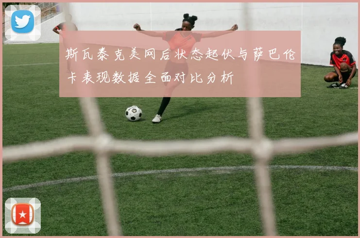 斯瓦泰克美网后状态起伏与萨巴伦卡表现数据全面对比分析