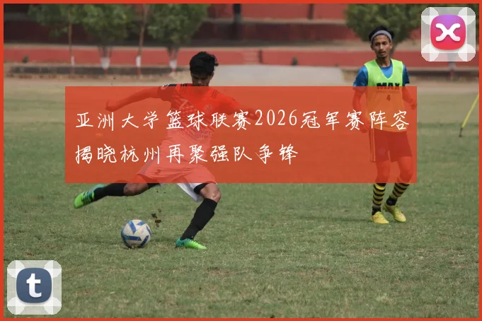 亚洲大学篮球联赛2026冠军赛阵容揭晓杭州再聚强队争锋