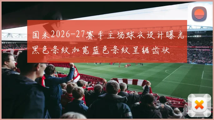 国米2026-27赛季主场球衣设计曝光黑色条纹加宽蓝色条纹呈锯齿状