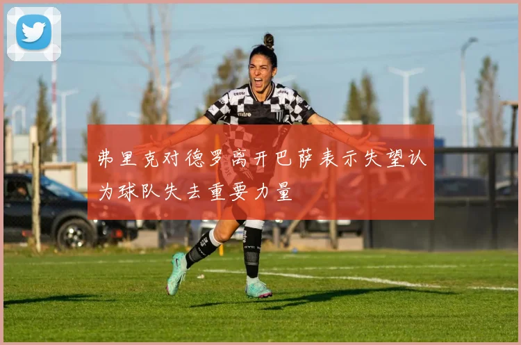 弗里克对德罗离开巴萨表示失望认为球队失去重要力量