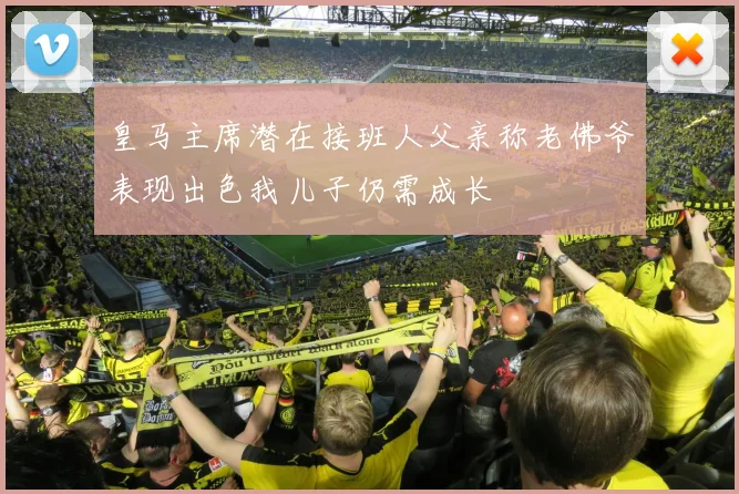 皇马主席潜在接班人父亲称老佛爷表现出色我儿子仍需成长