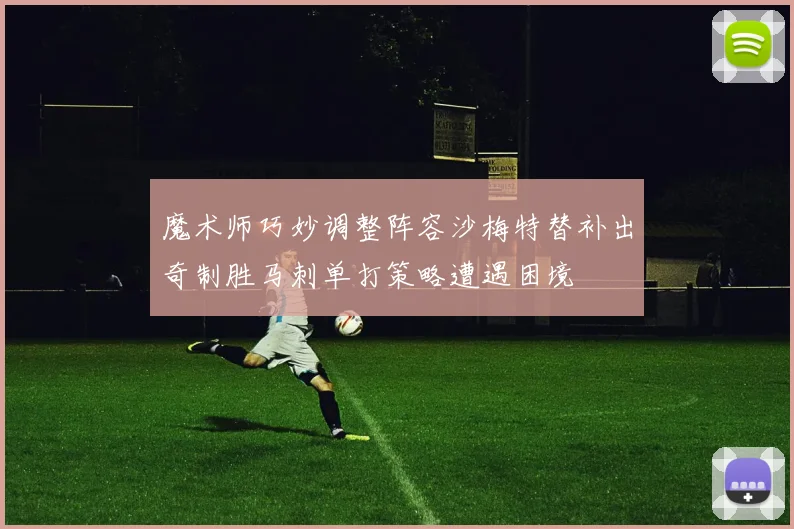 魔术师巧妙调整阵容沙梅特替补出奇制胜马刺单打策略遭遇困境