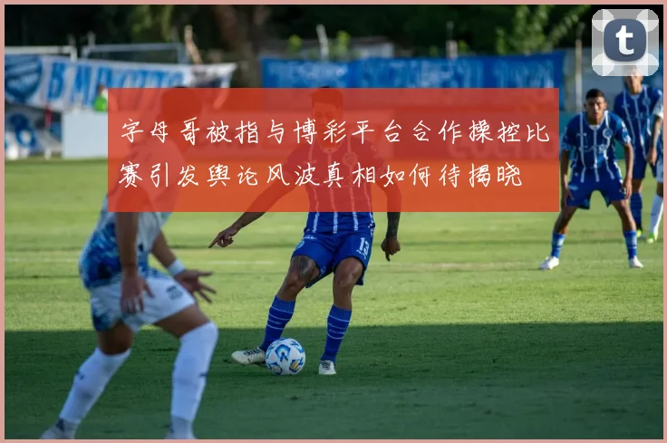字母哥被指与博彩平台合作操控比赛引发舆论风波真相如何待揭晓