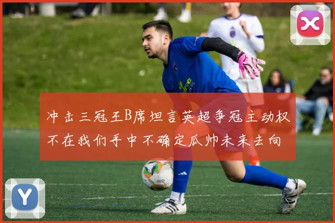 冲击三冠王B席坦言英超争冠主动权不在我们手中不确定瓜帅未来去向