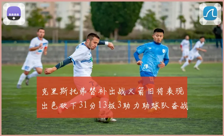 克里斯托弗替补出战火箭旧将表现出色砍下31分13板3助力助球队奋战