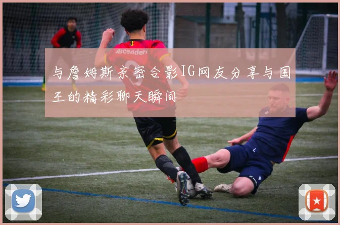 与詹姆斯亲密合影IG网友分享与国王的精彩聊天瞬间