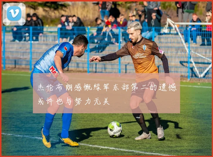 杰伦布朗感慨绿军东部第二的遗憾或许也与努力无关
