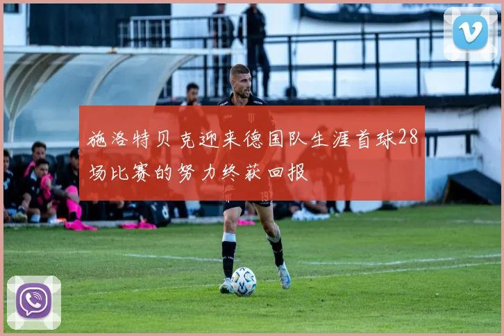 施洛特贝克迎来德国队生涯首球28场比赛的努力终获回报