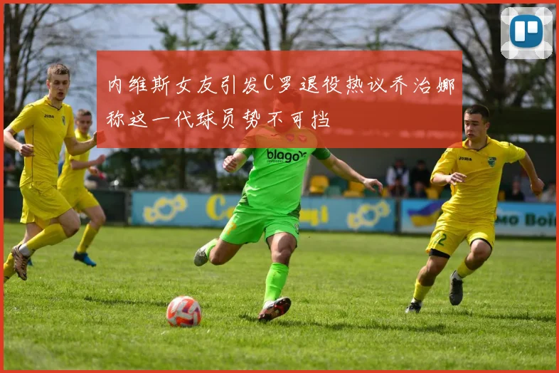 内维斯女友引发C罗退役热议乔治娜称这一代球员势不可挡