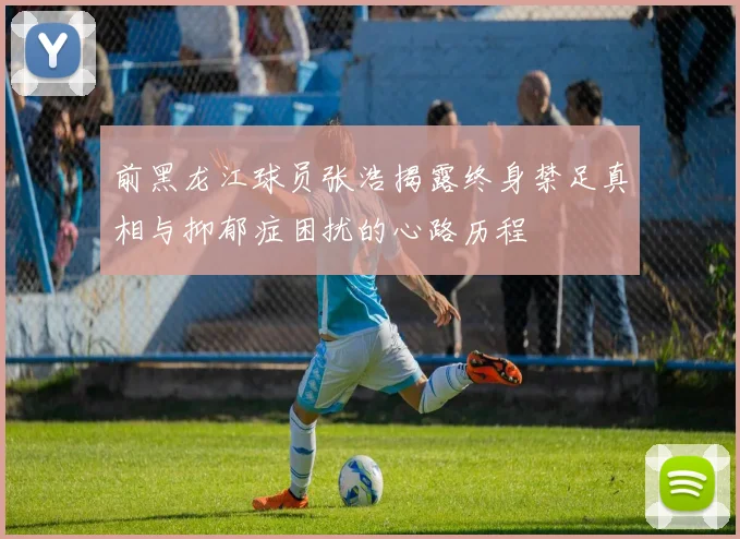 前黑龙江球员张浩揭露终身禁足真相与抑郁症困扰的心路历程