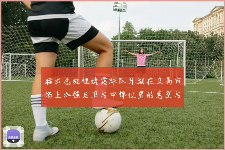 猛龙总经理透露球队计划在交易市场上加强后卫与中锋位置的意图与目标