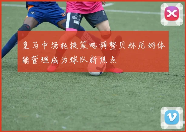 皇马中场轮换策略调整贝林厄姆体能管理成为球队新焦点