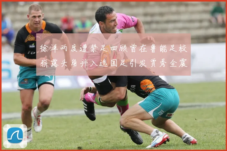 徐洋两度遭禁足回顾曾在鲁能足校崭露头角并入选国足引发贾秀全震惊