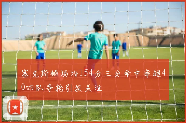 塞克斯顿场均154分三分命中率超40四队争抢引发关注