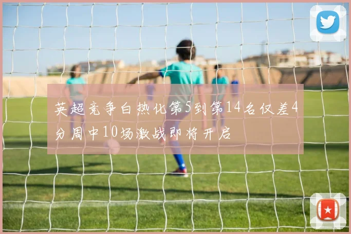 英超竞争白热化第5到第14名仅差4分周中10场激战即将开启